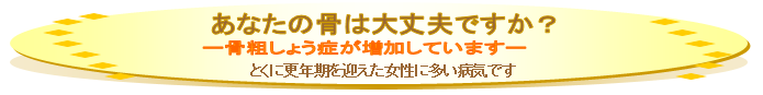 あなたの骨は大丈夫ですか？-骨粗しょう症が増加しています。-とくに更年期を迎えた女性に多い病気です
